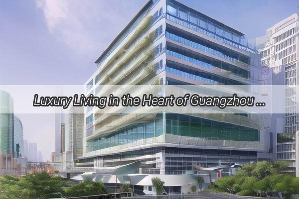 Luxury Living in the Heart of Guangzhou Discover the Citys Most Famous Apartments